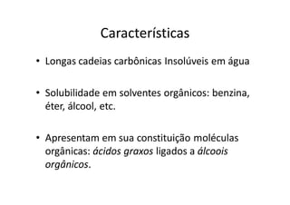 Características
• Longas cadeias carbônicas Insolúveis em água

• Solubilidade em solventes orgânicos: benzina,
  éter, álcool, etc.

• Apresentam em sua constituição moléculas
  orgânicas: ácidos graxos ligados a álcoois
  orgânicos.
 