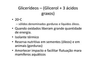 Glicerídeos – (Glicerol + 3 ácidos
                 graxos)
• 20◦C
  – sólidos denominados gorduras e líquidos óleos.
• Quando oxidados liberam grande quantidade
  de energia.
• Isolante térmico
• Reserva nutritiva em sementes (óleos) e em
  animais (gorduras)
• Amortecer impacto e facilitar flutuação mara
  mamíferos aquáticos
 