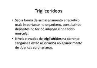 Triglicerídeos
• São a forma de armazenamento energético
  mais importante no organismo, constituindo
  depósitos no tecido adiposo e no tecido
  muscular.
• Níveis elevados de triglicérides na corrente
  sanguínea estão associados ao aparecimento
  de doenças coronarianas.
 