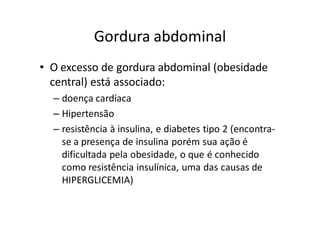 Gordura abdominal
• O excesso de gordura abdominal (obesidade
  central) está associado:
  – doença cardíaca
  – Hipertensão
  – resistência à insulina, e diabetes tipo 2 (encontra-
    se a presença de insulina porém sua ação é
    dificultada pela obesidade, o que é conhecido
    como resistência insulínica, uma das causas de
    HIPERGLICEMIA)
 