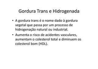 Gordura Trans e Hidrogenada
• A gordura trans é o nome dado à gordura
  vegetal que passa por um processo de
  hidrogenação natural ou industrial.
• Aumenta o risco de acidentes vasculares,
  aumentam o colesterol total e diminuem os
  colesterol bom (HDL).
 
