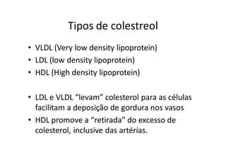 Tipos de colestreol
• VLDL (Very low density lipoprotein)
• LDL (low density lipoprotein)
• HDL (High density lipoprotein)

• LDL e VLDL “levam” colesterol para as células
  facilitam a deposição de gordura nos vasos
• HDL promove a “retirada” do excesso de
  colesterol, inclusive das artérias.
 