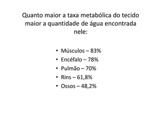 Quanto maior a taxa metabólica do tecido
 maior a quantidade de água encontrada
                 nele:

           •   Músculos – 83%
           •   Encéfalo – 78%
           •   Pulmão – 70%
           •   Rins – 61,8%
           •   Ossos – 48,2%
 