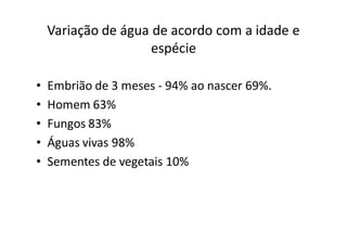 Variação de água de acordo com a idade e
                     espécie

•   Embrião de 3 meses - 94% ao nascer 69%.
•   Homem 63%
•   Fungos 83%
•   Águas vivas 98%
•   Sementes de vegetais 10%
 