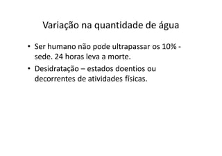 Variação na quantidade de água
• Ser humano não pode ultrapassar os 10% -
  sede. 24 horas leva a morte.
• Desidratação – estados doentios ou
  decorrentes de atividades físicas.
 