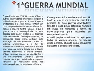 1ªGUERRA MUNDIALO presidente dos EUA Woodrow Wilson e outros observadores americanos culpam o militarismo pela guerra. A tese é que a aristocracia e a elite militar tinham um controle grande demais sobre a Alemanha, Itália e o Império Austro-Húngaro, e que a guerra seria a consequência de seus desejos pelo poder militar e o desprezo pela democracia. Consequentemente, os partidários dessa teoria pediram pela abdicação de tais soberanos, o fim do sistema aristocrático e o fim do militarismo - tudo isso justificou a entrada americana na guerra depois que a Rússia czarista abandonou a Tríplice Entente. Wilson esperava que a Liga das Nações e um desarmamento universal poderia resultar numa paz, admitindo-se algumas variantes do militarismo como nos sistemas políticos da Inglaterra e França.Claro que está é a versão americana. No fundo e, em última instancia, essa foi a primeira de duas guerras devastadoras levadas a cabo pelas potências mundiais em busca de mercados e fontes de matérias-primas para industrias em constante expansão. A participação americana, em que pese todas as versões oficiais, foi intensa desde o inicio, atuando como banqueiros da guerra e depois com tropas.       