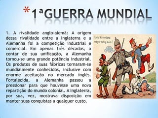 1ªGUERRA MUNDIAL1. A rivalidade anglo-alemã: A origem dessa rivalidade entre a Inglaterra e a Alemanha foi a competição industrial e comercial. Em apenas três décadas, a contar de sua unificação, a Alemanha tornou-se uma grande potência industrial. Os produtos de suas fábricas tornaram-se mundialmente conhecidos, inclusive com enorme aceitação no mercado inglês. Fortalecida, a Alemanha passou a pressionar para que houvesse uma nova repartição do mundo colonial. A Inglaterra, por sua, vez, mostrava disposição em manter suas conquistas a qualquer custo.