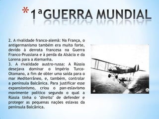 1ªGUERRA MUNDIAL2. A rivalidade franco-alemã: Na França, o antigermanismo também era muito forte, devido à derrota francesa na Guerra Franco-Prussiana e à perda da Alsácia e da Lorena para a Alemanha.3. A rivalidade austro-russa: A Rússia desejava dominar o Império Turco-Otomano, a fim de obter uma saída para o mar Mediterrâneo, e, também, controlar a península Balcânica. Para justificar esse expansionismo, criou o pan-eslavismo movimente político segundo o qual a Rússia tinha o "direito" de defender e proteger as pequenas nações eslavas da península Balcânica.