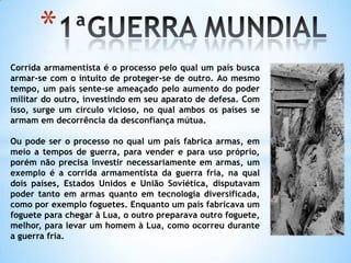 1ªGUERRA MUNDIALCorrida armamentista é o processo pelo qual um país busca armar-se com o intuito de proteger-se de outro. Ao mesmo tempo, um país sente-se ameaçado pelo aumento do poder militar do outro, investindo em seu aparato de defesa. Com isso, surge um círculo vicioso, no qual ambos os países se armam em decorrência da desconfiança mútua.Ou pode ser o processo no qual um país fabrica armas, em meio a tempos de guerra, para vender e para uso próprio, porém não precisa investir necessariamente em armas, um exemplo é a corrida armamentista da guerra fria, na qual dois países, Estados Unidos e União Soviética, disputavam poder tanto em armas quanto em tecnologia diversificada, como por exemplo foguetes. Enquanto um país fabricava um foguete para chegar à Lua, o outro preparava outro foguete, melhor, para levar um homem à Lua, como ocorreu durante a guerra fria.