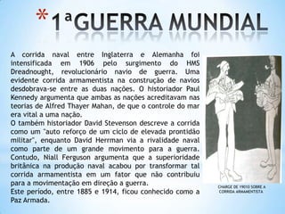 1ªGUERRA MUNDIALA corrida naval entre Inglaterra e Alemanha foi intensificada em 1906 pelo surgimento do HMS Dreadnought, revolucionário navio de guerra. Uma evidente corrida armamentista na construção de navios desdobrava-se entre as duas nações. O historiador Paul Kennedy argumenta que ambas as nações acreditavam nas teorias de Alfred ThayerMahan, de que o controle do mar era vital a uma nação.O também historiador David Stevenson descreve a corrida como um "auto reforço de um ciclo de elevada prontidão militar", enquanto David Herrman via a rivalidade naval como parte de um grande movimento para a guerra. Contudo, Niall Ferguson argumenta que a superioridade britânica na produção naval acabou por transformar tal corrida armamentista em um fator que não contribuiu para a movimentação em direção a guerra.Este período, entre 1885 e 1914, ficou conhecido como a Paz Armada.CHARGE DE 19010 SOBRE A CORRIDA ARMAMENTISTA