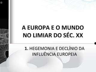 A EUROPA E O MUNDO
NO LIMIAR DO SÉC. XX
1. HEGEMONIA E DECLÍNIO DA
INFLUÊNCIA EUROPEIA

 