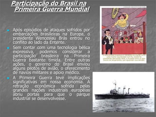 Participação do Brasil na
Primeira Guerra Mundial
 Após episódios de ataques sofridos por
embarcações brasileiras na Europa, o
presidente Wenceslau Brás entrou no
conflito ao lado da Entente.
 Sem contar com uma tecnologia bélica
expressiva, podemos considerar a
participação brasileira na Primeira
Guerra bastante tímida. Entre outras
ações, o governo do Brasil enviou
alguns pilotos de avião, o oferecimento
de navios militares e apoio médico.
 A Primeira Guerra teve implicações
significativas em nossa economia. A
retração econômica sofrida pelas
grandes nações industriais européias
abriu portas para que o parque
industrial se desenvolvesse.
 