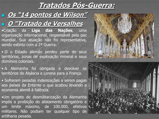 Tratados Pós-Guerra:
 Os “14 pontos de Wilson”
 O “Tratado de Versalhes
•Criação da Liga das Nações, uma
organização internacional, responsável pela paz
mundial. Sua atuação não foi representativa,
sendo extinto com a 2ª Guerra.
• O o Estado alemão perdeu parte de seus
territórios, zonas de exploração mineral e seus
domínios coloniais.
• A Alemanha foi obrigada a devolver os
territórios de Alsáscia e Lorena para a França.
• Sofreram pesadas indenizações a serem pagas
aos países da Entente o que acabou levando a
economia alemã à falência.
•Um projeto de desmilitarização da Alemanha
impôs a proibição do alistamento obrigatório e
um limite máximo, de 100.000, efetivos
militares. Não podiam ter qualquer tipo de
artilharia pesada.
 
