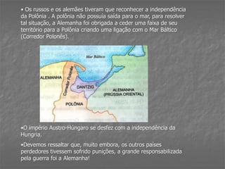 • Os russos e os alemães tiveram que reconhecer a independência
da Polônia . A polônia não possuía saída para o mar, para resolver
tal situação, a Alemanha foi obrigada a ceder uma faixa de seu
território para a Polônia criando uma ligação com o Mar Báltico
(Corredor Polonês).
•O império Austro-Húngaro se desfez com a independência da
Hungria.
•Devemos ressaltar que, muito embora, os outros países
perdedores tivessem sofrido punições, a grande responsabilizada
pela guerra foi a Alemanha!
 