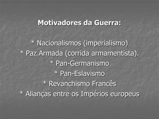 Motivadores da Guerra:
* Nacionalismos (imperialismo)
* Paz Armada (corrida armamentista).
* Pan-Germanismo
* Pan-Eslavismo
* Revanchismo Francês
* Alianças entre os Impérios europeus
 