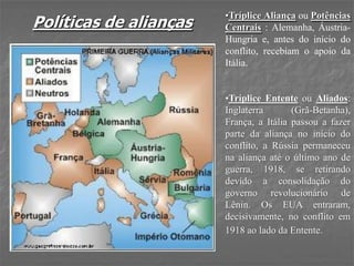 Políticas de alianças
•Tríplice Aliança ou Potências
Centrais : Alemanha, Áustria-
Hungria e, antes do início do
conflito, recebiam o apoio da
Itália.
•Tríplice Entente ou Aliados:
Inglaterra (Grã-Betanha),
França, a Itália passou a fazer
parte da aliança no início do
conflito, a Rússia permaneceu
na aliança até o último ano de
guerra, 1918, se retirando
devido a consolidação do
governo revolucionário de
Lênin. Os EUA entraram,
decisivamente, no conflito em
1918 ao lado da Entente.
 