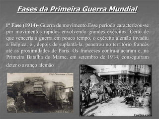 Fases da Primeira Guerra Mundial
1ª Fase (1914)- Guerra de movimento.Esse período caracterizou-se
por movimentos rápidos envolvendo grandes exércitos. Certo de
que venceria a guerra em pouco tempo, o exército alemão invadiu
a Bélgica, e , depois de suplantá-la, penetrou no território francês
até as proximidades de Paris. Os franceses contra-atacaram e, na
Primeira Batalha do Marne, em setembro de 1914, conseguiram
deter o avanço alemão
 
