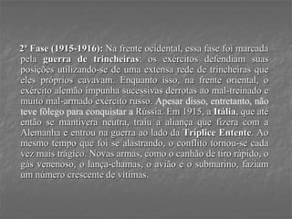 2ª Fase (1915-1916): Na frente ocidental, essa fase foi marcada
pela guerra de trincheiras: os exércitos defendiam suas
posições utilizando-se de uma extensa rede de trincheiras que
eles próprios cavavam. Enquanto isso, na frente oriental, o
exército alemão impunha sucessivas derrotas ao mal-treinado e
muito mal-armado exército russo. Apesar disso, entretanto, não
teve fôlego para conquistar a Rússia. Em 1915, a Itália, que até
então se mantivera neutra, traiu a aliança que fizera com a
Alemanha e entrou na guerra ao lado da Tríplice Entente. Ao
mesmo tempo que foi se alastrando, o conflito tornou-se cada
vez mais trágico. Novas armas, como o canhão de tiro rápido, o
gás venenoso, o lança-chamas, o avião e o submarino, faziam
um número crescente de vítimas.
 