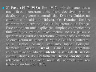  3ª Fase (1917-1918): Em 1917, primeiro ano dessa
nova fase, ocorreram dois fatos decisivos para o
desfecho da guerra: a entrada dos Estados Unidos no
conflito e a saída da Rússia. Os Estados Unidos
entraram na guerra ao lado da Inglaterra e da França.
Esse apoio tem uma explicação simples: os americanos
tinham feitos grandes investimentos nesses países e
queriam assegurar o seu retorno. Outras nações também
se envolveram na guerra. Turquia e Bulgária juntaram-
se à Tríplice Aliança, enquanto Japão, Portugal,
Romênia, Grécia, Brasil, Canadá e Argentina
colocaram-se ao lado da Entente. A saída da Rússia da
guerra, através do Tratado de Brest-Litovsky, está
relacionada à revolução socialista ocorrida em seu
território no final de 1917.
 