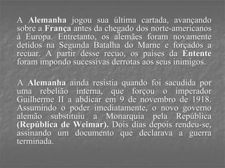 A Alemanha jogou sua última cartada, avançando
sobre a França antes da chegado dos norte-americanos
à Europa. Entretanto, os alemães foram novamente
detidos na Segunda Batalha do Marne e forçados a
recuar. A partir desse recuo, os países da Entente
foram impondo sucessivas derrotas aos seus inimigos.
A Alemanha ainda resistia quando foi sacudida por
uma rebelião interna, que forçou o imperador
Guilherme II a abdicar em 9 de novembro de 1918.
Assumindo o poder imediatamente, o novo governo
alemão substituiu a Monarquia pela República
(República de Weimar). Dois dias depois rendeu-se,
assinando um documento que declarava a guerra
terminada.
 