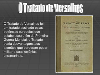 O Tratado de Versalhes O Tratado de Versalhes O Tratado de Versalhes foi um tratado assinado pelas potências europeias que estabeleceu o fim da Primeira Guerra Mundial, o Tratado trazia desvantagens aos alemães que perderam poder militar e suas colônias ultramarinas. 