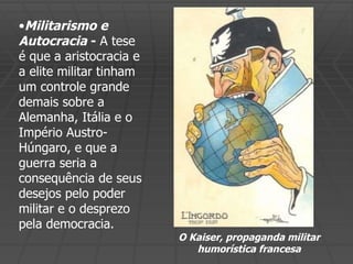 Militarismo e Autocracia  -  A tese é que a aristocracia e a elite militar tinham um controle grande demais sobre a Alemanha, Itália e o Império Austro-Húngaro, e que a guerra seria a consequência de seus desejos pelo poder militar e o desprezo pela democracia. O Kaiser, propaganda militar humorística francesa 