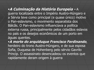 A Culminação da História Europeia -  A guerra localizada entre o Império Austro-Húngaro e a Sérvia teve como principal (e quase único) motivo o Pan-eslavismo, o movimento separatista dos Bálcãs. O Pan-eslavismo influenciava a política externa russa, principalmente pelos cidadãos eslavos no país e os desejos econômicos de um porto em águas quentes. A morte do arquiduque Francisco Ferdinando , herdeiro do trono Austro-Húngaro, e de sua esposa Sofia, Duquesa de Hohenberg pelo sérvio Gavrilo Princip. O assassinato desencadeou os eventos que rapidamente deram origem à guerra 