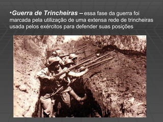 Guerra de Trincheiras –   essa fase da guerra foi marcada pela utilização de uma extensa rede de trincheiras usada pelos exércitos para defender suas posições 