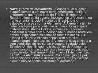 Nova guerra de movimento –  Graças à um suposto ataque alemão à um navio norte-americano, os EUA entraram na guerra ao lado da Tríplice Entente.  A Rússia retirou-se da guerra, favorecendo a Alemanha na frente oriental. E pelo Tratado de Brest-Litovsk, estabeleceu a paz com a Alemanha. A Alemanha já não tinha condições para continuar a guerra. Com a ajuda material dos Estados Unidos, ingleses e franceses passaram a deter com superioridade numérica brutal em armas e equipamentos sobre as forças inimigas. Os aliados da Tríplice Aliança depuseram armas e abandonaram a luta, assim, a Alemanha ficou sozinha e sem condições de resistir ao bloqueio, liderado pelos Estados Unidos. Enquanto isso, dentro da Alemanha, agravava-se a situação política e houvera a abdicação do imperador Guilherme II. Assim, em 11 de novembro de 1918, a Alemanha assinou uma convenção de paz em condições bastante desvantajosas, mas o exército alemão não se sentia militarmente derrotado. 