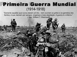 Primeira Guerra MundialPrimeira Guerra Mundial
“Somente aqueles que nunca deram um tiro, nem ouviram os gritos e os gemidos dos
feridos, é que clamam por sangue, vingança e mais desolação. A guerra é o inferno.”
( Gen. William T. Sherman )
 