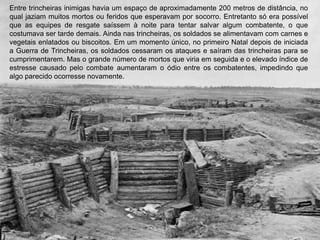 Entre trincheiras inimigas havia um espaço de aproximadamente 200 metros de distância, no
qual jaziam muitos mortos ou feridos que esperavam por socorro. Entretanto só era possível
que as equipes de resgate saíssem à noite para tentar salvar algum combatente, o que
costumava ser tarde demais. Ainda nas trincheiras, os soldados se alimentavam com carnes e
vegetais enlatados ou biscoitos. Em um momento único, no primeiro Natal depois de iniciada
a Guerra de Trincheiras, os soldados cessaram os ataques e saíram das trincheiras para se
cumprimentarem. Mas o grande número de mortos que viria em seguida e o elevado índice de
estresse causado pelo combate aumentaram o ódio entre os combatentes, impedindo que
algo parecido ocorresse novamente.
 