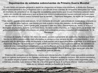 "O odor fétido nos penetra garganta a dentro ao chegarmos na nossa nova trincheira, a direita dos Éparges.
Chove torrencialmente e nos protegemos com o que tem de lonas e tendas de campanha afiançadas nos muros
da trincheira. Ao amanhecer do dia seguinte constatamos estarrecidos que nossas trincheiras estavam feitas
sobre um montão de cadáveres e que as lonas que nossos predecessores haviam colocado estavam para
ocultar da vista os corpos e restos humanos que ali haviam." - Raymond Naegelen, na região de Champagne .
"Pela manhã, quando ainda está escuro, há um momento de emoção: pela entrada do nosso abrigo precipita-se
uma turba de ratos fugitivos, que trepam por toda a parte a longo das paredes. As lâmpadas de algibeira
alumiam este túmulo. Toda a gente grita, pragueja e bate nos ratos. Descarregam-se, assim, a raiva e o
desespero acumulados durante numerosas horas. As caras estão crispadas, os braços ferem, os animais dão
gritos penetrantes e temos dificuldades em parar, pois estávamos prestes a assaltar-nos mutuamente." E. M.
Remarque
“O campo de batalha é terrível. Há cheiro de azedo, pesado e penetrante de cadáveres. Homens que foram
mortos no último outubro estão meio afundados no pântano e nos campos de nabo em crescimento (...)Um
pequeno veio de água corre atrás da trincheira, e todo mundo usa a água para beber e se lavar; é a única água
disponível. Ninguém se importa com o inglês pálido que apodrece a alguns passos adiante. No cemitério os
restos de uma matança foram empilhados e os mortos ficaram acima do nível do chão. As bombas alemãs,
caindo sobre o cemitério, provocam uma horrível ressurreição”. Rudolf Binding – que serviu em uma das
divisões do exército alemão.
“Estamos tão cansados que dormimos, mesmo sob intenso barulho. A melhor coisa que poderia acontecer
seria os ingleses avançarem e nos fazerem prisioneiros. Ninguém se importa conosco. Não somos revezados.
Os aviões lançam projeteis sobre nós. Ninguém mais consegue pensar. As rações estão esgotadas, pão,
conservas, biscoitos, tudo terminou! Não há uma única gota de água. É o próprio inferno! Carta encontrado no
bolso de um soldado alemão na Batalha de Somme.
Depoimentos de soldados sobreviventes da Primeira Guerra Mundial
 