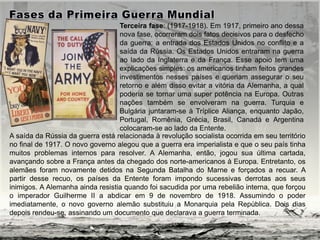 A saída da Rússia da guerra está relacionada à revolução socialista ocorrida em seu território
no final de 1917. O novo governo alegou que a guerra era imperialista e que o seu país tinha
muitos problemas internos para resolver. A Alemanha, então, jogou sua última cartada,
avançando sobre a França antes da chegado dos norte-americanos à Europa. Entretanto, os
alemães foram novamente detidos na Segunda Batalha do Marne e forçados a recuar. A
partir desse recuo, os países da Entente foram impondo sucessivas derrotas aos seus
inimigos. A Alemanha ainda resistia quando foi sacudida por uma rebelião interna, que forçou
o imperador Guilherme II a abdicar em 9 de novembro de 1918. Assumindo o poder
imediatamente, o novo governo alemão substituiu a Monarquia pela República. Dois dias
depois rendeu-se, assinando um documento que declarava a guerra terminada.
Terceira fase: (1917-1918). Em 1917, primeiro ano dessa
nova fase, ocorreram dois fatos decisivos para o desfecho
da guerra: a entrada dos Estados Unidos no conflito e a
saída da Rússia. Os Estados Unidos entraram na guerra
ao lado da Inglaterra e da França. Esse apoio tem uma
explicações simples: os americanos tinham feitos grandes
investimentos nesses países e queriam assegurar o seu
retorno e além disso evitar a vitória da Alemanha, a qual
poderia se tornar uma super potência na Europa. Outras
nações também se envolveram na guerra. Turquia e
Bulgária juntaram-se à Tríplice Aliança, enquanto Japão,
Portugal, Romênia, Grécia, Brasil, Canadá e Argentina
colocaram-se ao lado da Entente.
 