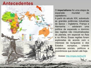 O imperialismo foi uma etapa da
expansão mundial do
capitalismo.
A partir do século XIX, sobretudo
as grandes potências industriais
da época – Inglaterra, França e
Alemanha – adotaram uma
política de expansão e domínio
das regiões não industrializadas
do planeta, em especial na Ásia
e na África. Essas regiões foram
exploradas de acordo com o
interesse da burguesia e dos
Estados europeus, criando
problemas sociais, políticos e
econômicos que duram até hoje.
Acesse: http://migre.me/hnuT4
 