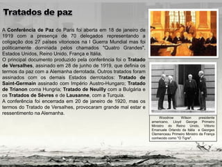 A Conferência de Paz de Paris foi aberta em 18 de janeiro de
1919 com a presença de 70 delegados representando a
coligação dos 27 países vitoriosos na I Guerra Mundial mas foi
politicamente dominada pelos chamados "Quatro Grandes",
Estados Unidos, Reino Unido, França e Itália.
O principal documento produzido pela conferência foi o Tratado
de Versalhes, assinado em 28 de junho de 1919, que definia os
termos da paz com a Alemanha derrotada. Outros tratados foram
assinados com os demais Estados derrotados: Tratado de
Saint-Germain assinado com Império Austro-Hungaro; Tratado
de Trianon coma Hungria; Tratado de Neuilly com a Bulgária e
os Tratados de Sèvres e de Lausanne, com a Turquia.
A conferência foi encerrada em 20 de janeiro de 1920, mas os
termos do Tratado de Versalhes, provocaram grande mal estar e
ressentimento na Alemanha.
Woodrow Wilson presidente
americano, Lloyd George Primeiro
Ministro do Reino Unido, Vittorio
Emanuele Orlando da Itália e Georges
Clemenceau Primeiro Ministro da França
conhecido como "O Tigre".
 