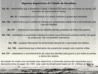 Algumas disposições do Tratado de Versalhes:
Art. 45 – determinava que a Alemanha cederia o território do Sarre, rico em minas de carvão, por
um prazo de quinze anos à França.
Art. 51 – estabelecia que a Alsácia e a Lorena voltariam à posse dos franceses.
Art. 102 – determinava que a cidade de Dantzig era considerada cidade livre e administrada pela
Liga das Nações.
Art.119 – determinava que todas as colônias alemãs passariam às mãos dos aliados.
Art. 160 – estabelecia a quantidade máxima de tropas que a Alemanha poderia manter. No geral,
só poderia ter 100 mil soldados voluntários.
Art. 168 – qualquer fabricação de armamentos deveria ter a aprovação dos aliados.
Art. 198 – determinava que a Alemanha não poderia ter aviação nem marinha militar.
Art. 231 – estabelecia o reconhecimento da culpa dos alemães pela guerra e por todas as perdas
e danos dos aliados.
No tratado foi criada uma comissão para determinar a dimensão precisa das reparações que a
Alemanha tinha de pagar. Em 1921, este valor foi oficialmente fixado em 33 milhões de dólares.
 