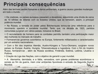 Além das terríveis perdas humanas e danos ambientais, a guerra causou grandes mudanças
em todo o mundo.
> De credores, os países europeus passaram a devedores, assumindo uma dívida de cerca
de 10 bilhões de dólares com os Estados Unidos, que se tornaram, assim, a principal
potência mundial.
> Na Rússia, a tomada do poder pelos Bolcheviques tornou-se uma referência para o
movimento operário e socialista mundial. Tanto que, na década de 1920, partidos
comunistas surgiram em vários países, inclusive no Brasil.
> O recrutamento de homens para os combates permitiu também uma participação maior
das mulheres no mercado de trabalho .
> Formaram-se governos autoritários na Europa, fortemente militarizados e caracterizados
por um extremo nacionalismo .
> Com o fim dos impérios Alemão, Austro-Húngaro e Turco-Otomano, surgiram novos
países na Europa: Áustria, Hungria, Tchecoslováquia e Iugoslávia. Com o fim do Império
Russo, formaram-se , além da Rússia soviética, Finlândia, Estônia, Letônia, Lituânia e
Polônia.
> A Alemanha, derrotada, e a Itália, vencedora, com graves problemas econômicos e
sociais ao fim da guerra, iriam criar ambientes favoráveis á eclosão da Segunda Guerra
Mundial.
> Criação da Liga das Nações, com o objetivo de garantir a paz mundial.
 