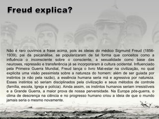 Não é raro ouvimos a frase acima, pois as ideias do médico Sigmund Freud (1856-
1939), pai da psicanálise, se popularizaram de tal forma que conceitos como a
influência o inconsciente sobre o consciente, a sexualidade como base das
neuroses, repressão e transferência já se incorporaram à cultura ocidental. Influenciado
pela Primeira Guerra Mundial, Freud lança o livro Mal-estar na civilização, no qual
explicita uma visão pessimista sobre a natureza do homem: além de ser guiada por
instintos (e não pela razão), a essência humana seria má e agressiva por natureza.
Esses instintos só seriam disciplinados pela civilização e seus métodos de controle
(família, escola, Igreja e polícia). Ainda assim, os instintos humanos seriam irresistíveis
e a Grande Guerra, a maior prova de nossa perversidade. Na Europa pós-guerra, o
clima de descrença na ciência e no progresso humano criou a ideia de que o mundo
jamais seria o mesmo novamente.
 
