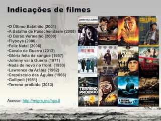 •O Último Batalhão (2001)
•A Batalha de Passchendaele (2008)
•O Barão Vermelho (2008)
•Flyboys (2006)
•Feliz Natal (2006)
•Cavalo de Guerra (2012)
•Glória feita de sangue (1957)
•Johnny vai à Guerra (1971)
•Nada de novo no front (1930)
•Lawrence da Arábia (1962)
•Crepúsculo das Águias (1966)
•Gallipoli (1981)
•Terreno proibido (2013)
Acesse: http://migre.me/hpxJl
 