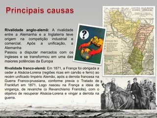 Rivalidade anglo-alemã: A rivalidade
entre a Alemanha e a Inglaterra teve
origem na competição industrial e
comercial. Após a unificação, a
Alemanha
Passou a disputar mercados com os
ingleses e se transformou em uma das
maiores potências da Europa
Rivalidade franco-alemã: Em 1871, a França foi obrigada a
ceder a Alsácia-Lorena (regiões ricas em carvão e ferro) ao
recém unificado Império Alemão, após a derrota francesa na
Guerra Franco-prussiana, conforme previa o Tratado de
Frankfurt em 1871. Logo nasceu na França a ideia de
vingança, de revanche (o Revanchismo Francês), com o
objetivo de recuperar Alsácia-Lorena e vingar a derrota na
guerra.
 