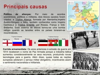 Política de alianças: Por meio de acordos
econômicos, políticos e militares, dois blocos opostos foram
criados: a Tríplice Aliança, formada por Alemanha,Império
Austro-Húngaro e Itália, também conhecidos como Império
Centrais,e a Tríplice Entente, por Rússia, França e Grã-
Bretanha. Esse sistema de blocos tornou-se uma bomba
relógio quando as tensões entre os países tonaram-se
incontroláveis.
Corrida armamentista: Os anos anteriores à eclosão da guerra em
1914 receberam o nome de Paz Armada porque a indústria bélica
aumentou consideravelmente os seus recursos, produzindo novas
tecnologias para a guerra. Além disso, quase todas as nações
europeias adotaram o serviço militar obrigatório, incentivando assim
o sentimento nacionalista e militarista.
 