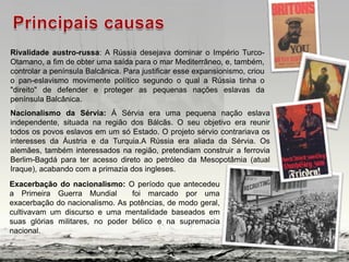 Rivalidade austro-russa: A Rússia desejava dominar o Império Turco-
Otamano, a fim de obter uma saída para o mar Mediterrâneo, e, também,
controlar a península Balcânica. Para justificar esse expansionismo, criou
o pan-eslavismo movimente político segundo o qual a Rússia tinha o
"direito" de defender e proteger as pequenas nações eslavas da
península Balcânica.
Nacionalismo da Sérvia: Á Sérvia era uma pequena nação eslava
independente, situada na região dos Bálcãs. O seu objetivo era reunir
todos os povos eslavos em um só Estado. O projeto sérvio contrariava os
interesses da Áustria e da Turquia.A Rússia era aliada da Sérvia. Os
alemães, também interessados na região, pretendiam construir a ferrovia
Berlim-Bagdá para ter acesso direto ao petróleo da Mesopotâmia (atual
Iraque), acabando com a primazia dos ingleses.
Exacerbação do nacionalismo: O período que antecedeu
a Primeira Guerra Mundial foi marcado por uma
exacerbação do nacionalismo. As potências, de modo geral,
cultivavam um discurso e uma mentalidade baseados em
suas glórias militares, no poder bélico e na supremacia
nacional.
 