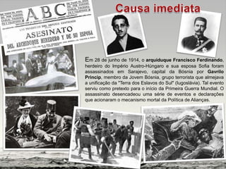 Em 28 de junho de 1914, o arquiduque Francisco Ferdinando,
herdeiro do Império Austro-Húngaro e sua esposa Sofia foram
assassinados em Sarajevo, capital da Bósnia por Gavrilo
Princip, membro da Jovem Bósnia, grupo terrorista que almejava
a unificação da "Terra dos Eslavos do Sul" (Iugoslávia). Tal evento
serviu como pretexto para o início da Primeira Guerra Mundial. O
assassinato desencadeou uma série de eventos e declarações
que acionaram o mecanismo mortal da Política de Alianças.
 