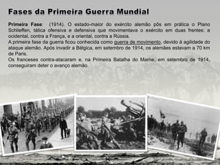 Primeira Fase: (1914). O estado-maior do exército alemão pôs em prática o Plano
Schlieffen, tática ofensiva e defensiva que movimentava o exército em duas frentes: a
ocidental, contra a França, e a oriental, contra a Rússia.
A primeira fase da guerra ficou conhecida como guerra de movimento, devido à agilidade do
ataque alemão. Após invadir a Bélgica, em setembro de 1914, os alemães estavam a 70 km
de Paris.
Os franceses contra-atacaram e, na Primeira Batalha do Marne, em setembro de 1914,
conseguiram deter o avanço alemão.
 