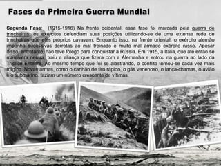 Segunda Fase: (1915-1916) Na frente ocidental, essa fase foi marcada pela guerra de
trincheiras: os exércitos defendiam suas posições utilizando-se de uma extensa rede de
trincheiras que eles próprios cavavam. Enquanto isso, na frente oriental, o exército alemão
impunha sucessivas derrotas ao mal treinado e muito mal armado exército russo. Apesar
disso, entretanto, não teve fôlego para conquistar a Rússia. Em 1915, a Itália, que até então se
mantivera neutra, traiu a aliança que fizera com a Alemanha e entrou na guerra ao lado da
Tríplice Entente. Ao mesmo tempo que foi se alastrando, o conflito tornou-se cada vez mais
trágico. Novas armas, como o canhão de tiro rápido, o gás venenoso, o lança-chamas, o avião
e o submarino, faziam um número crescente de vítimas.
 