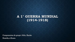 A 1° GUERRA MUNDIAL
(1914-1918)
Componentes do grupo: Júlio, Kayke
Euardo,e Jhuan.
 