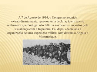 A 7 de Agosto de 1914, o Congresso, reunido extraordinariamente, aprovou uma declaração em que se reafirmava que Portugal não faltaria aos deveres impostos pela sua aliança com a Inglaterra. Foi depois decretada a organização de uma expedição militar, com destino a Angola e Moçambique.
