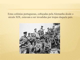 Estas colónias portuguesas, cobiçadas pela Alemanha desde o século XIX, estavam a ser invadidas por tropas daquele país. 