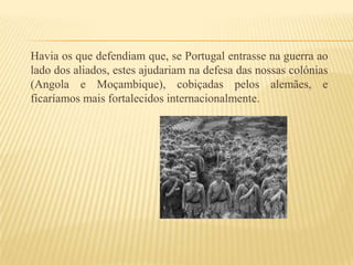Havia os que defendiam que, se Portugal entrasse na guerra ao lado dos aliados, estes ajudariam na defesa das nossas colónias (Angola e Moçambique), cobiçadas pelos alemães, e ficaríamos mais fortalecidos internacionalmente.