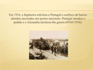 Em 1916, a Inglaterra solicitou a Portugal o confisco de barcos alemães ancorados nos portos nacionais. Portugal atendeu o pedido e a Alemanha declarou-lhe guerra (09/03/1916).